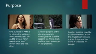 Purpose
One purpose of AMY is
to inform the audience
about Winehouse’s life
and to present her in
ways that se wasn’t
shown when she was
alive.
Another purpose of this
documentary is to
investigate the possible
reasons for Amy’s death
and the unknown causes
of her problems.
Another purpose could be
to raise awareness about
the struggles of being in
the public eye and the
issues it can cause for
people.
 
