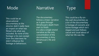 Mode
This could be an
observational
documentary as the
director didn’t really have
an impact on what was
filmed only what was
included. As none of this
footage is his own except
from the interviews he
didn’t influence the
footage or behaviours.
Narrative
The documentary
follows a linear narrative
as it goes through
Winehouse’s death from
start to finish.
It is also a single strand
narrative as the only
concentration of the
documentary is Amy
Winehouse’s life and
career.
Type
This could be a fly-on-
the-wall documentary as
a lot of the documentary
is footage of concerts and
home footage which isn’t
staged and just follows
casual and usual about of
what her life was like.
 