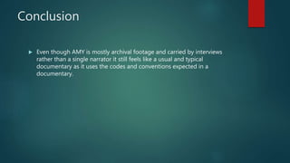 Conclusion
 Even though AMY is mostly archival footage and carried by interviews
rather than a single narrator it still feels like a usual and typical
documentary as it uses the codes and conventions expected in a
documentary.
 