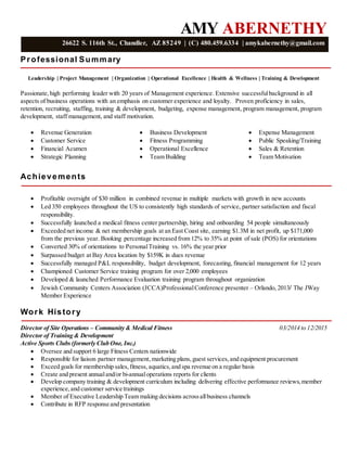 AMY ABERNETHY
Professional Summary
Leadership | Project Management | Organization | Operational Excellence | Health & Wellness | Training & Development
Passionate,high performing leader with 20 years of Management experience. Extensive successfulbackground in all
aspects of business operations with an emphasis on customer experience and loyalty. Proven proficiency in sales,
retention, recruiting, staffing, training & development, budgeting, expense management, program management, program
development, staff management, and staff motivation.
 Revenue Generation
 Customer Service
 Financial Acumen
 Strategic Planning
 Business Development
 Fitness Programming
 Operational Excellence
 Team Building
 Expense Management
 Public Speaking/Training
 Sales & Retention
 Team Motivation
Achievements
 Profitable oversight of $30 million in combined revenue in multiple markets with growth in new accounts
 Led 350 employees throughout the US to consistently high standards of service, partner satisfaction and fiscal
responsibility.
 Successfully launched a medical fitness center partnership, hiring and onboarding 54 people simultaneously
 Exceeded net income & net membership goals at an East Coast site, earning $1.3M in net profit, up $171,000
from the previous year. Booking percentage increased from 12% to 35% at point of sale (POS) for orientations
 Converted 30% of orientations to PersonalTraining vs. 16% the year prior
 Surpassed budget at Bay Area location by $159K in dues revenue
 Successfully managed P&L responsibility, budget development, forecasting, financial management for 12 years
 Championed Customer Service training program for over 2,000 employees
 Developed & launched Performance Evaluation training program throughout organization
 Jewish Community Centers Association (JCCA)ProfessionalConference presenter – Orlando, 2013/ The JWay
Member Experience
Work History
Director of Site Operations – Community & Medical Fitness 03/2014 to 12/2015
Director of Training & Development
Active Sports Clubs (formerly Club One, Inc.)
 Oversee and support 6 large Fitness Centers nationwide
 Responsible for liaison partner management,marketing plans,guest services,and equipment procurement
 Exceed goals for membership sales,fitness, aquatics,and spa revenue on a regular basis
 Create and present annualand/or bi-annualoperations reports for clients
 Develop company training & development curriculum including delivering effective performance reviews,member
experience,and customer service trainings
 Member of Executive Leadership Team making decisions acrossallbusiness channels
 Contribute in RFP response and presentation
26622 S. 116th St., Chandler, AZ 85249 | (C) 480.459.6334 | amykabernethy@gmail.com
 