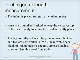 Technique of length
measurement 
• The infant is placed supine on the infantometer.
• Assistant or mother is asked to keep the vertex or top 
of the head snugly touching the fixed vertically plank.
• The leg are fully extended by pressing over the knee, 
and feet are kept vertical at 90  , the movable pedal ⁰
plank of infantometer is snuggly apposed against 
soles and length is read from scale. 
08/24/13
Anthropometry - Amarendra B. Singh
090201263
10
 
