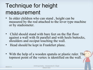 Technique for height
measurement
• In older children who can stand , height can be
measured by the rod attached to the lever type machine
or by stadiometer.
• Child should stand with bare feet on the flat floor
against a wall with fit parallel and with heels buttocks,
shoulders and occiput touching the wall.
• Head should be kept in Frankfurt plane.
• With the help of a wooden spatula or plastic ruler. The
topmost point of the vertex is identified on the wall.
08/24/13
Anthropometry - Amarendra B. Singh
090201263
12
 
