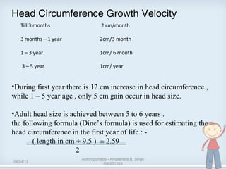 Head Circumference Growth Velocity
•During first year there is 12 cm increase in head circumference ,
while 1 – 5 year age , only 5 cm gain occur in head size.
•Adult head size is achieved between 5 to 6 years .
the following formula (Dine’s formula) is used for estimating the
head circumference in the first year of life : -
( length in cm + 9.5 ) ± 2.59
2
Till 3 months 2 cm/month
3 months – 1 year 2cm/3 month
1 – 3 year 1cm/ 6 month
3 – 5 year 1cm/ year
08/24/13
Anthropometry - Amarendra B. Singh
090201263
18
 