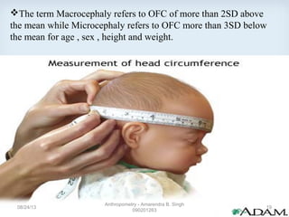 The term Macrocephaly refers to OFC of more than 2SD above
the mean while Microcephaly refers to OFC more than 3SD below
the mean for age , sex , height and weight.
08/24/13
Anthropometry - Amarendra B. Singh
090201263
19
 