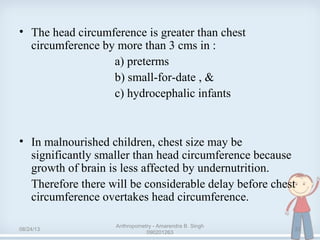 • The head circumference is greater than chest
circumference by more than 3 cms in :
a) preterms
b) small-for-date , &
c) hydrocephalic infants
• In malnourished children, chest size may be
significantly smaller than head circumference because
growth of brain is less affected by undernutrition.
Therefore there will be considerable delay before chest
circumference overtakes head circumference.
08/24/13
Anthropometry - Amarendra B. Singh
090201263
22
 