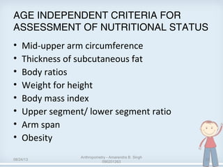 AGE INDEPENDENT CRITERIA FOR
ASSESSMENT OF NUTRITIONAL STATUS
• Mid-upper arm circumference
• Thickness of subcutaneous fat
• Body ratios
• Weight for height
• Body mass index
• Upper segment/ lower segment ratio
• Arm span
• Obesity
08/24/13
Anthropometry - Amarendra B. Singh
090201263
23
 