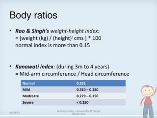 Body ratios
• Rao & Singh’s weight-height index:
= [weight (kg) / (height)2
cms ] * 100
normal index is more than 0.15
• Kanawati index: (during 3m to 4 years)
= Mid-arm circumference / Head circumference
Normal 0.331
Mild 0.310 – 0.280
Modreate 0.279 – 0.250
Severe < 0.250
08/24/13
Anthropometry - Amarendra B. Singh
090201263
28
 
