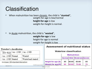 Classification
• When malnutrition has been chronic, the child is “stunted”,
weight-for-age is low/normal
height-for-age is low
weight-for-height is normal.
• In Acute malnutrition, the child is “wasted”,
weight-for-age is low
height-for age is normal
weight-for-height is low
08/24/13
Anthropometry - Amarendra B. Singh
090201263
30
 