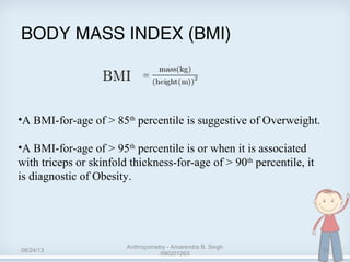 BODY MASS INDEX (BMI)
•A BMI-for-age of > 85th
percentile is suggestive of Overweight.
•A BMI-for-age of > 95th
percentile is or when it is associated
with triceps or skinfold thickness-for-age of > 90th
percentile, it
is diagnostic of Obesity.
08/24/13
Anthropometry - Amarendra B. Singh
090201263
31
 
