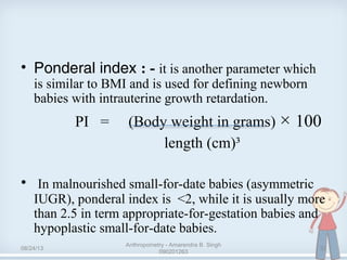• Ponderal index : - it is another parameter which
is similar to BMI and is used for defining newborn
babies with intrauterine growth retardation.
PI = (Body weight in grams) × 100
length (cm)³
• In malnourished small-for-date babies (asymmetric
IUGR), ponderal index is <2, while it is usually more
than 2.5 in term appropriate-for-gestation babies and
hypoplastic small-for-date babies.
08/24/13
Anthropometry - Amarendra B. Singh
090201263
32
 