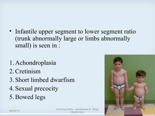 • Infantile upper segment to lower segment ratio
(trunk abnormally large or limbs abnormally
small) is seen in :
1.Achondroplasia
2.Cretinism
3.Short limbed dwarfism
4.Sexual precocity
5.Bowed legs
08/24/13
Anthropometry - Amarendra B. Singh
090201263
34
 
