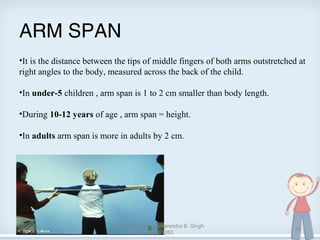 ARM SPAN
•It is the distance between the tips of middle fingers of both arms outstretched at
right angles to the body, measured across the back of the child.
•In under-5 children , arm span is 1 to 2 cm smaller than body length.
•During 10-12 years of age , arm span = height.
•In adults arm span is more in adults by 2 cm.
08/24/13
Anthropometry - Amarendra B. Singh
090201263
36
 