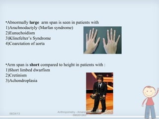 •Abnormally large arm span is seen in patients with
1)Arachnodactyly (Marfan syndrome)
2)Eunuchoidism
3)Klinefelter’s Syndrome
4)Coarctation of aorta
•Arm span is short compared to height in patients with :
1)Short limbed dwarfism
2)Cretinism
3)Achondroplasia
08/24/13
Anthropometry - Amarendra B. Singh
090201263
37
 