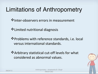 Limitations of Anthropometry
Inter-observers errors in measurement
Limited nutritional diagnosis
Problems with reference standards, i.e. local
versus international standards.
Arbitrary statistical cut-off levels for what
considered as abnormal values.
08/24/13
Anthropometry - Amarendra B. Singh
090201263
39
 