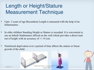 Length or Height/Stature
Measurement Technique
• Upto  2 years of age Recumbent Length is measured with the help of an 
Infantometer . 
• In older children Standing Height or Stature is recorded. It is convenient to 
use an Inbuilt Stadiometer affixed on the wall which provides a direct read 
out of height with an accuracy of +/- 0.1cm.
• Nutritional deprivation over a period of time affects the stature or linear 
growth of the child . 
08/24/13
Anthropometry - Amarendra B. Singh
090201263
9
 
