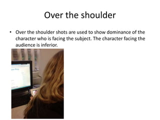 Over the shoulder
• Over the shoulder shots are used to show dominance of the
  character who is facing the subject. The character facing the
  audience is inferior.
 