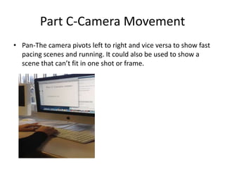 Part C-Camera Movement
• Pan-The camera pivots left to right and vice versa to show fast
  pacing scenes and running. It could also be used to show a
  scene that can’t fit in one shot or frame.
 