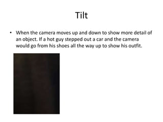Tilt
• When the camera moves up and down to show more detail of
  an object. If a hot guy stepped out a car and the camera
  would go from his shoes all the way up to show his outfit.
 