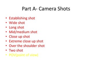 Part A- Camera Shots
•   Establishing shot
•   Wide shot
•   Long shot
•   Mid/medium shot
•   Close up shot
•   Extreme close up shot
•   Over the shoulder shot
•   Two shot
•   POV(point of view)
 