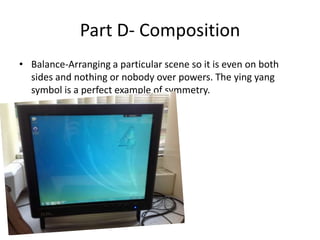 Part D- Composition
• Balance-Arranging a particular scene so it is even on both
  sides and nothing or nobody over powers. The ying yang
  symbol is a perfect example of symmetry.
 