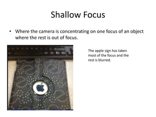 Shallow Focus
• Where the camera is concentrating on one focus of an object
  where the rest is out of focus.

                                   The apple sign has taken
                                   most of the focus and the
                                   rest is blurred.
 