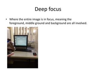 Deep focus
• Where the entire image is in focus, meaning the
  foreground, middle ground and background are all involved.
 