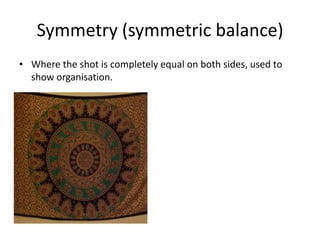 Symmetry (symmetric balance)
• Where the shot is completely equal on both sides, used to
  show organisation.
 