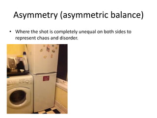 Asymmetry (asymmetric balance)
• Where the shot is completely unequal on both sides to
  represent chaos and disorder.
 