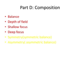 Part D: Composition
•   Balance
•   Depth of field
•   Shallow focus
•   Deep focus
•   Symmetry(symmetric balance)
•   Asymmetry( asymmetric balance)
 