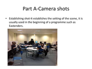 Part A-Camera shots
• Establishing shot-It establishes the setting of the scene, it is
  usually used in the beginning of a programme such as
  Eastenders.
 