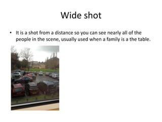 Wide shot
• It is a shot from a distance so you can see nearly all of the
  people in the scene, usually used when a family is a the table.
 