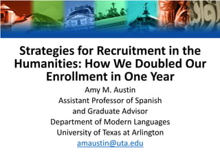 Strategies for Recruitment in the
Humanities: How We Doubled Our
Enrollment in One Year
Amy M. Austin
Assistant Professor of Spanish
and Graduate Advisor
Department of Modern Languages
University of Texas at Arlington
amaustin@uta.edu
 