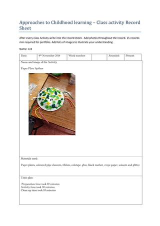 Approaches to Childhood learning – Class activity Record Sheet 
After every class Activity write into the record sheet. Add photos throughout the record. 15 records min required for portfolio. Add lots of images to illustrate your understanding. 
Name: A B 
Date: 
4th November 2014 
Week number: 
Attended: 
Present 
Name and image of the Activity 
Paper Plate Spiders 
Materials used: 
Paper plates, coloured pipe cleaners, ribbon, celotape, glue, black marker, crepe paper, scissors and glitter. 
Time plan: 
Preparation time took 10 minutes 
Activity time took 30 minutes 
Clean up time took 10 minutes 
 