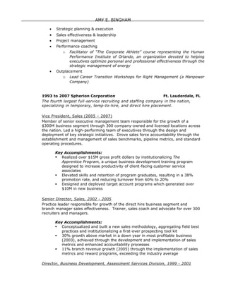 AMY E. BINGHAM

    •   Strategic planning & execution
    •   Sales effectiveness & leadership
    •   Project management
    •   Performance coaching
            o   Facilitator of “The Corporate Athlete” course representing the Human
                Performance Institute of Orlando, an organization devoted to helping
                executives optimize personal and professional effectiveness through the
                strategic management of energy
    •   Outplacement
            o   Lead Career Transition Workshops for Right Management (a Manpower
                Company)


1993 to 2007 Spherion Corporation                              Ft. Lauderdale, FL
The fourth largest full-service recruiting and staffing company in the nation,
specializing in temporary, temp-to-hire, and direct hire placement.

Vice President, Sales (2005 – 2007)
Member of senior executive management team responsible for the growth of a
$300M business segment through 300 company-owned and licensed locations across
the nation. Led a high-performing team of executives through the design and
deployment of key strategic initiatives. Drove sales force accountability through the
establishment and management of sales benchmarks, pipeline metrics, and standard
operating procedures.

        Key Accomplishments:
         Realized over $15M gross profit dollars by institutionalizing The
           Apprentice Program, a unique business development training program
           designed to increase productivity of client-facing customer service
           associates
         Elevated skills and retention of program graduates, resulting in a 38%
           promotion rate, and reducing turnover from 60% to 20%
         Designed and deployed target account programs which generated over
           $10M in new business

Senior Director, Sales, 2002 - 2005
Practice leader responsible for growth of the direct hire business segment and
branch manager sales effectiveness. Trainer, sales coach and advocate for over 300
recruiters and managers.

        Key Accomplishments:
         Conceptualized and built a new sales methodology, aggregating field best
           practices and institutionalizing a first-ever prospecting tool kit
         30% growth above market in a down year in most profitable business
           (2003), achieved through the development and implementation of sales
           metrics and enhanced accountability processes
         11% branch revenue growth (2005) through the implementation of sales
           metrics and reward programs, exceeding the industry average

Director, Business Development, Assessment Services Division, 1999 - 2001
 