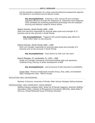 AMY E. BINGHAM

            Led the seamless integration of a newly acquired behavioral assessment segment
            into Spherion’s recruitment service delivery model.


                   Key Accomplishment: Produced a 10% revenue lift and increased
                   operating efficiency through the integration of Interactive Voice Response
                   (IVR) candidate pre-screening assessment technology into the employee
                   sourcing and selection model for branch offices


          Region Director, South Florida 1998 - 1999
          Multi-unit executive responsible for personal sales quota and oversight of 12
          branches and on-site accounts in South Florida.

                 Key Accomplishment: Triggered 10% growth leading sales efforts for
                 multi-million dollar on-site accounts


          District Director, South Florida 1996 - 1998
            Multi-unit manager responsible for personal sales quota and oversight of 6
            branches and on-site accounts in South Florida.


                   Key Accomplishment: Grew district by 30% over two years

          Branch Manager, Ft. Lauderdale, FL, 1993 - 1996
            Single unit manager overseeing commercial staffing sales and operations,
            including hiring, training, & career development of staff.


                   Key Accomplishment: Led turnaround of both branches to profitability


            Career Note: Previous employment includes Group, Area, Sales, and Assistant
            Sales management roles - MACYS Florida.

EDUCATION AND COURSEWORK

          Bachelor of Science, University of Florida; Miller Heiman Strategic Selling Graduate

PROFESSIONAL AND COMMUNITY INVOLVEMENT
        Staffing Industry Analysts (SIA), Writer for SI Review magazine, American Staffing
        Association (ASA), Institute of Management Consultants (IMCUSA), Alpha Delta Pi
        Alumnus, Ronald McDonald House of Orlando Volunteer
 