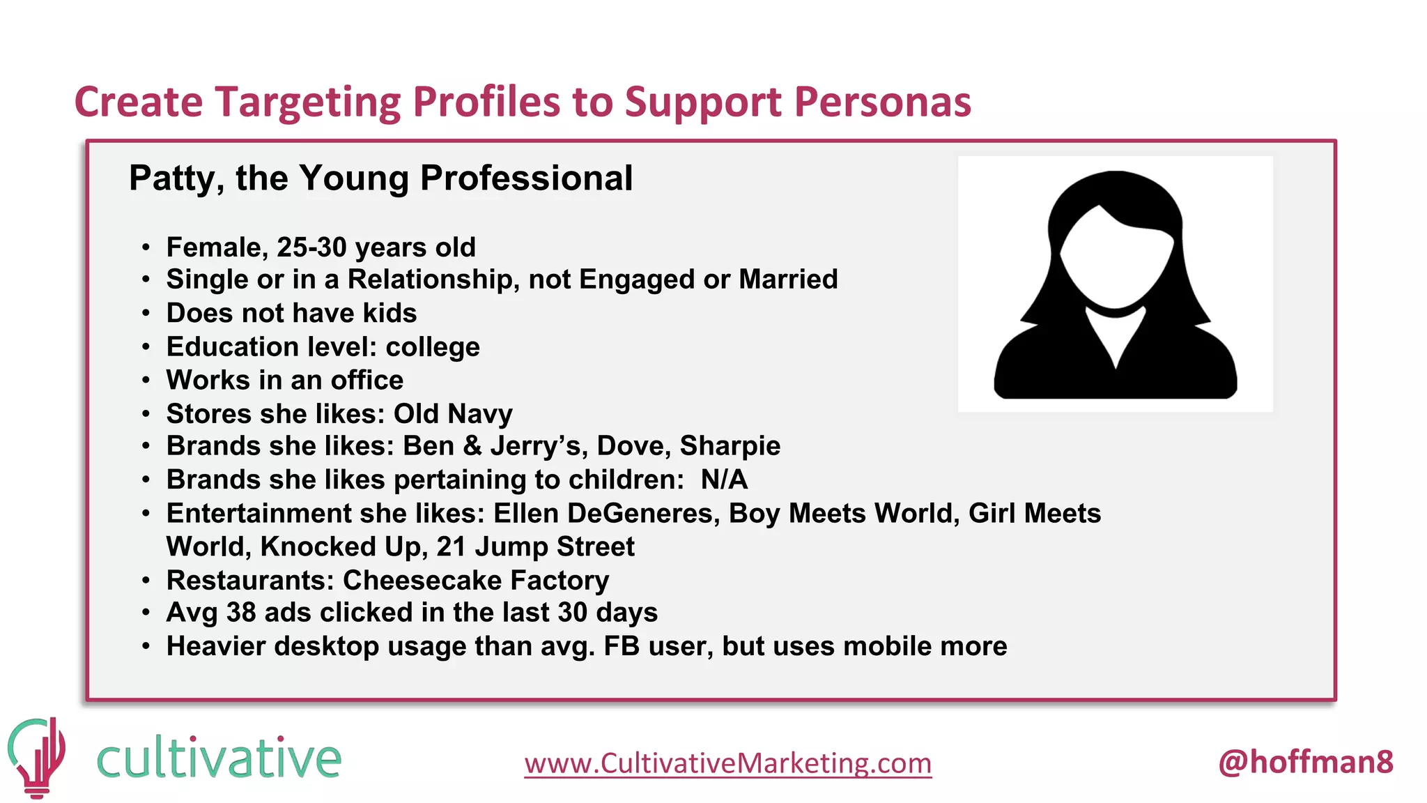 www.CultivativeMarketing.com @hoffman8
Create Targeting Profiles to Support Personas
Patty, the Young Professional
• Female, 25-30 years old
• Single or in a Relationship, not Engaged or Married
• Does not have kids
• Education level: college
• Works in an office
• Stores she likes: Old Navy
• Brands she likes: Ben & Jerry’s, Dove, Sharpie
• Brands she likes pertaining to children: N/A
• Entertainment she likes: Ellen DeGeneres, Boy Meets World, Girl Meets
World, Knocked Up, 21 Jump Street
• Restaurants: Cheesecake Factory
• Avg 38 ads clicked in the last 30 days
• Heavier desktop usage than avg. FB user, but uses mobile more
 
