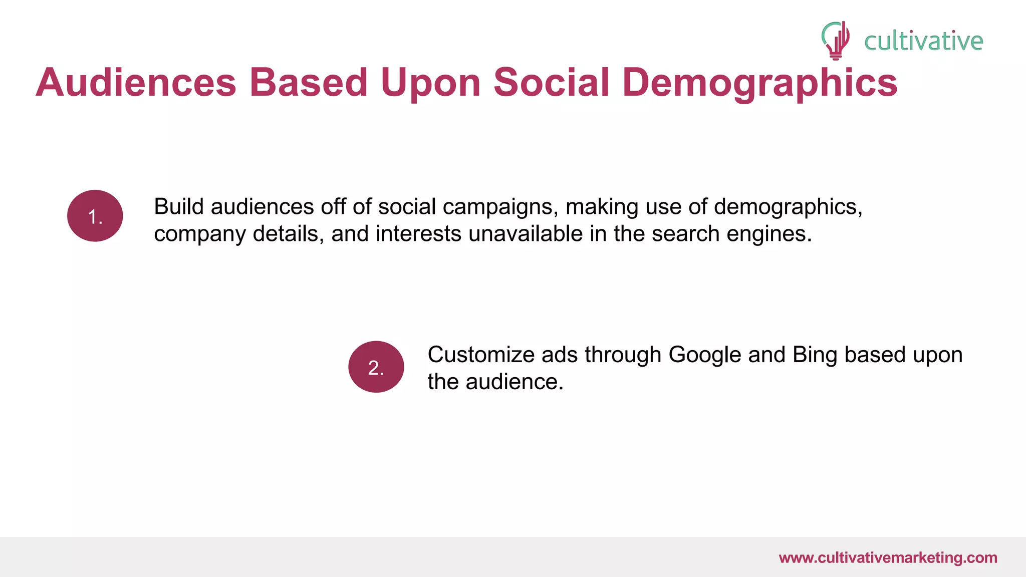 www.CultivativeMarketing.com @hoffman8www.cultivativemarketing.com
Audiences Based Upon Social Demographics
1.
2.
Build audiences off of social campaigns, making use of demographics,
company details, and interests unavailable in the search engines.
Customize ads through Google and Bing based upon
the audience.
 