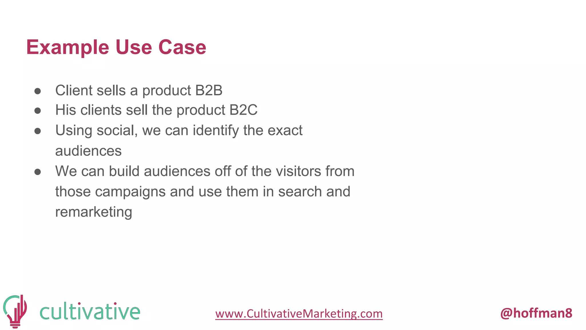 www.CultivativeMarketing.com @hoffman8
Example Use Case
● Client sells a product B2B
● His clients sell the product B2C
● Using social, we can identify the exact
audiences
● We can build audiences off of the visitors from
those campaigns and use them in search and
remarketing
 