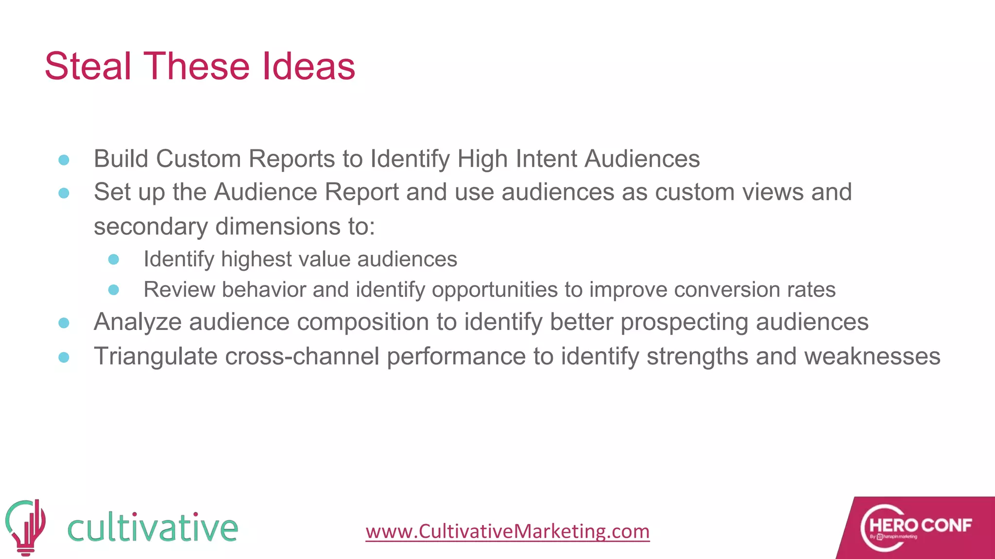 www.CultivativeMarketing.com @hoffman8
Steal These Ideas
● Build Custom Reports to Identify High Intent Audiences
● Set up the Audience Report and use audiences as custom views and
secondary dimensions to:
● Identify highest value audiences
● Review behavior and identify opportunities to improve conversion rates
● Analyze audience composition to identify better prospecting audiences
● Triangulate cross-channel performance to identify strengths and weaknesses
 