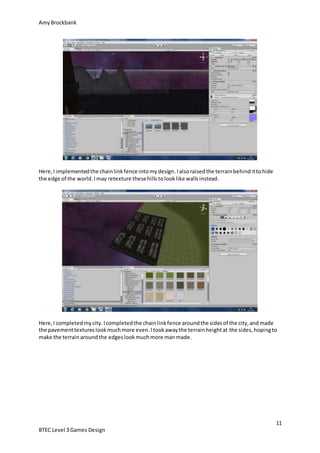 AmyBrockbank
11
BTEC Level 3 Games Design
Here,I implementedthe chainlinkfence intomydesign.Ialsoraisedthe terrainbehindittohide
the edge of the world.Imay retexture thesehills tolooklike wallsinstead.
Here,I completedmycity.Icompletedthe chainlinkfence aroundthe sidesof the city,andmade
the pavementtextureslookmuchmore even.Itookawaythe terrainheightat the sides,hopingto
make the terrainaroundthe edgeslookmuchmore manmade.
 