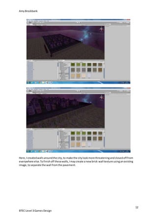 AmyBrockbank
12
BTEC Level 3 Games Design
Here,I createdwallsaroundthe city,to make the citylookmore threateningandclosedoff from
everywhere else.Tofinishoff thesewalls,Imaycreate a new brick wall texture usinganexisting
image,toseparate the wall fromthe pavement.
 