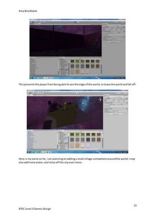 AmyBrockbank
13
BTEC Level 3 Games Design
Thispreventsthe playerfrombeingable tosee the edge of the world,orleave the worldandfall off.
Here is myscene so far,I am planningonaddinga small village somewhere aroundthe world.Imay
alsoadd more water,and close off the cityevenmore.
 