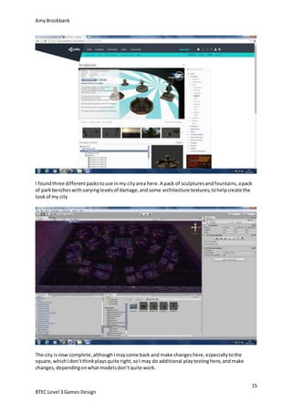 AmyBrockbank
15
BTEC Level 3 Games Design
I foundthree differentpackstouse inmy cityarea here.A pack of sculpturesandfountains,apack
of parkbencheswithvaryinglevelsof damage,andsome architecture textures,tohelpcreate the
lookof my city
The city isnow complete,althoughImaycome back and make changeshere,especiallytothe
square,whichIdon’tthinkplaysquite right,soI may do additional playtestinghere,andmake
changes,dependingonwhatmodelsdon’tquite work.
 