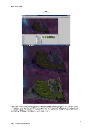 AmyBrockbank
16
BTEC Level 3 Games Design
…~**~…
Here is myfinal level.Iwillnowgoaroundthe level andexplainmyprogress,andwhyeverything
lookslike itdoes.Ihave placedtwoviewsof mymap here,one withthe lightingon,andone with
the lightingoff,soeverythingcanbe seenmore clearly.
 