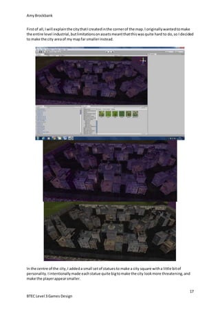 AmyBrockbank
17
BTEC Level 3 Games Design
Firstof all,Iwill explainthe citythatIcreatedinthe cornerof the map.I originallywantedtomake
the entire level industrial,butlimitationsonassetsmeantthatthiswasquite hard to do,so I decided
to make the city areaof my mapfar smallerinstead.
In the centre of the city,I addeda small setof statuesto make a city square witha little bitof
personality.Iintentionallymade eachstatue quite bigtomake the city lookmore threatening,and
make the playerappearsmaller.
 