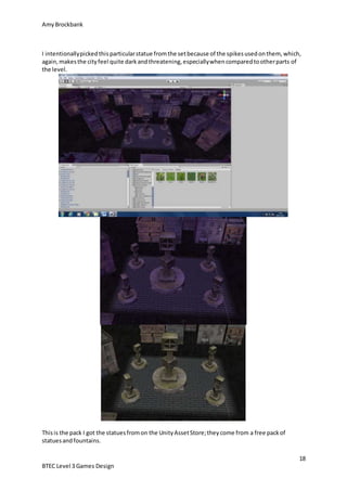 AmyBrockbank
18
BTEC Level 3 Games Design
I intentionallypickedthisparticularstatue fromthe setbecause of the spikesusedonthem, which,
again,makesthe cityfeel quite darkandthreatening,especiallywhencomparedtootherparts of
the level.
Thisis the pack I got the statuesfromon the UnityAssetStore;theycome from a free packof
statuesandfountains.
 