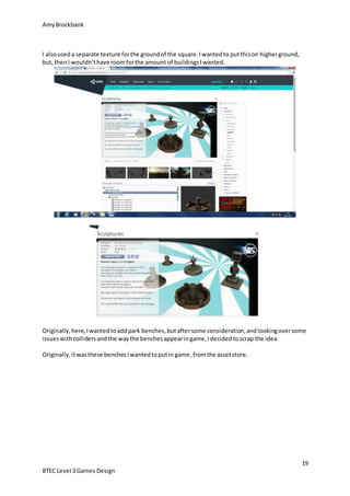 AmyBrockbank
19
BTEC Level 3 Games Design
I alsouseda separate texture forthe groundof the square.Iwantedto putthison higherground,
but,thenI wouldn’thave roomforthe amount of buildingsIwanted.
Originally,here,Iwantedtoaddpark benches,butaftersome consideration,andlookingoversome
issueswithcollidersandthe waythe benchesappearingame,Idecidedtoscrap the idea.
Originally,itwasthese benchesIwantedtoputin game,fromthe assetstore.
 