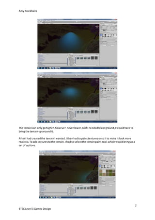 AmyBrockbank
2
BTEC Level 3 Games Design
The terraincan onlygohigher,however,neverlower,soif Ineededlowerground,Iwouldhave to
bringthe terrain up aroundit.
AfterI hadcreatedthe terrainIwanted,I thenhadto painttexturesontoitto make it lookmore
realistic.Toaddtexturestothe terrain,I had to selectthe terrainpainttool,whichwouldbringupa
setof options.
 