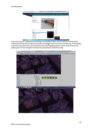 AmyBrockbank
20
BTEC Level 3 Games Design
Aroundthe square,I addedlotsof buildingssurroundingit.Muchlike the statues,Iintentionally
made the buildingstall tomake the citylookmuchbiggerand muchmore threatening.The buildings
I usedfromthe assetstore came withtheirowninbuiltlightingsystem, whichIquite liked,asthe
lightingwasstill lowenoughtomaintainthe atmosphereIwishedtocreate.
 