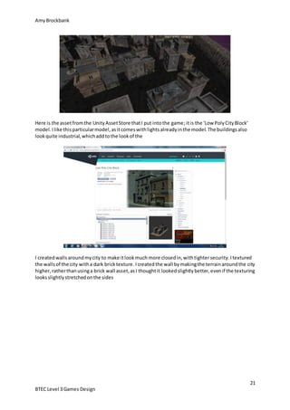 AmyBrockbank
21
BTEC Level 3 Games Design
Here is the assetfromthe UnityAssetStore thatI put intothe game; itis the ‘Low PolyCityBlock’
model.Ilike thisparticularmodel,asitcomeswithlightsalreadyinthe model.The buildingsalso
lookquite industrial,whichaddtothe lookof the
I createdwallsaroundmycity to make itlookmuch more closedin,withtightersecurity.Itextured
the wallsof the city witha dark bricktexture.Icreatedthe wall bymakingthe terrainaroundthe city
higher,ratherthanusinga brick wall asset,asI thoughtit lookedslightlybetter,evenif the texturing
looksslightlystretchedonthe sides
 